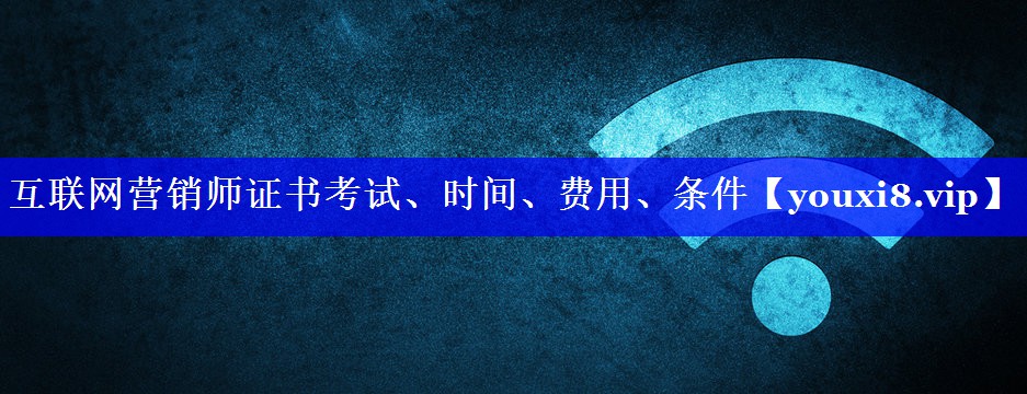 互联网营销师证书考试、时间、费用、条件