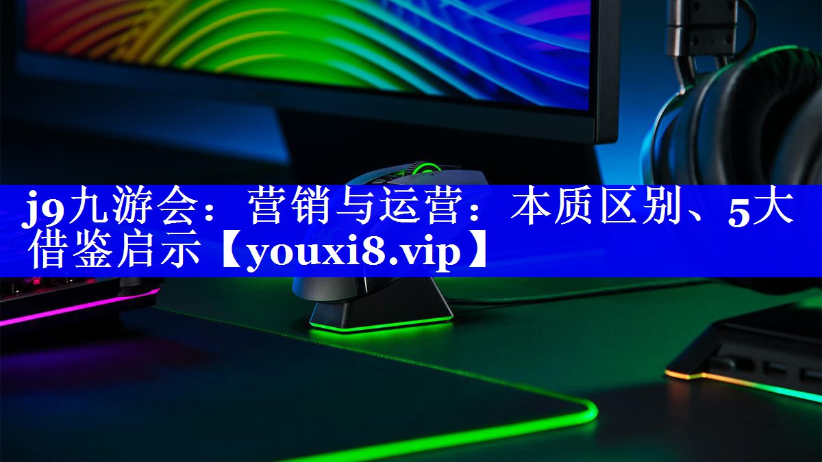 营销与运营：本质区别、5大借鉴启示