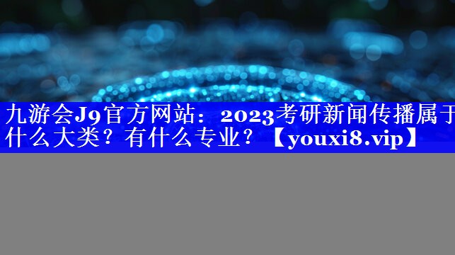 2023考研新闻传播属于什么大类？有什么专业？