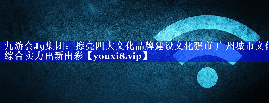 擦亮四大文化品牌建设文化强市 广州城市文化综合实力出新出彩